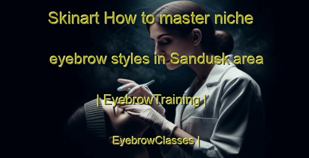 Skinart How to master niche eyebrow styles in Sandusk area | EyebrowTraining | EyebrowClasses | SkinartTraining-Canada